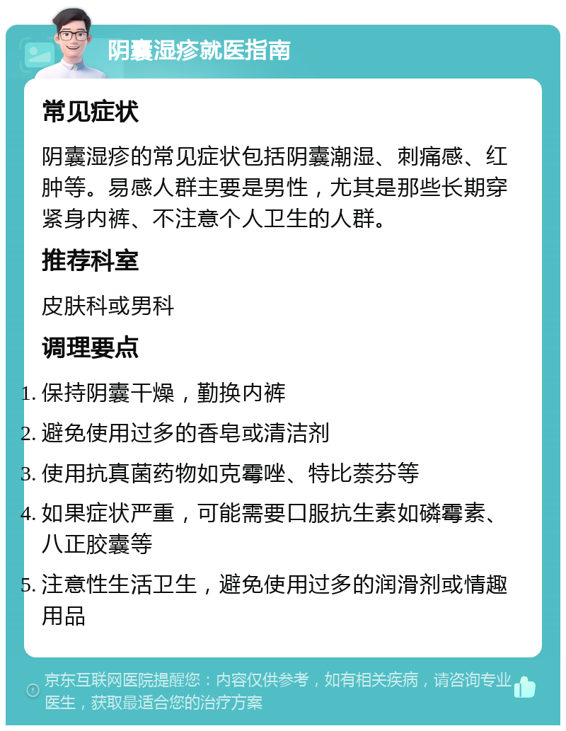 阴囊湿疹就医指南 常见症状 阴囊湿疹的常见症状包括阴囊潮湿、刺痛感、红肿等。易感人群主要是男性，尤其是那些长期穿紧身内裤、不注意个人卫生的人群。 推荐科室 皮肤科或男科 调理要点 保持阴囊干燥，勤换内裤 避免使用过多的香皂或清洁剂 使用抗真菌药物如克霉唑、特比萘芬等 如果症状严重，可能需要口服抗生素如磷霉素、八正胶囊等 注意性生活卫生，避免使用过多的润滑剂或情趣用品