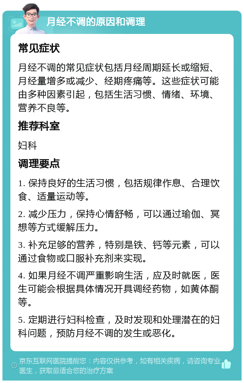 月经不调的原因和调理 常见症状 月经不调的常见症状包括月经周期延长或缩短、月经量增多或减少、经期疼痛等。这些症状可能由多种因素引起，包括生活习惯、情绪、环境、营养不良等。 推荐科室 妇科 调理要点 1. 保持良好的生活习惯，包括规律作息、合理饮食、适量运动等。 2. 减少压力，保持心情舒畅，可以通过瑜伽、冥想等方式缓解压力。 3. 补充足够的营养，特别是铁、钙等元素，可以通过食物或口服补充剂来实现。 4. 如果月经不调严重影响生活，应及时就医，医生可能会根据具体情况开具调经药物，如黄体酮等。 5. 定期进行妇科检查，及时发现和处理潜在的妇科问题，预防月经不调的发生或恶化。