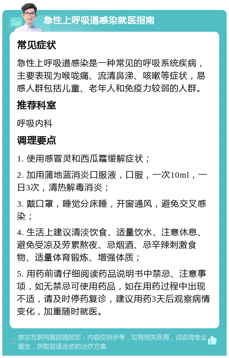 急性上呼吸道感染就医指南 常见症状 急性上呼吸道感染是一种常见的呼吸系统疾病，主要表现为喉咙痛、流清鼻涕、咳嗽等症状，易感人群包括儿童、老年人和免疫力较弱的人群。 推荐科室 呼吸内科 调理要点 1. 使用感冒灵和西瓜霜缓解症状； 2. 加用蒲地蓝消炎口服液，口服，一次10ml，一日3次，清热解毒消炎； 3. 戴口罩，睡觉分床睡，开窗通风，避免交叉感染； 4. 生活上建议清淡饮食、适量饮水、注意休息、避免受凉及劳累熬夜、忌烟酒、忌辛辣刺激食物、适量体育锻炼、增强体质； 5. 用药前请仔细阅读药品说明书中禁忌、注意事项，如无禁忌可使用药品，如在用药过程中出现不适，请及时停药复诊，建议用药3天后观察病情变化，加重随时就医。