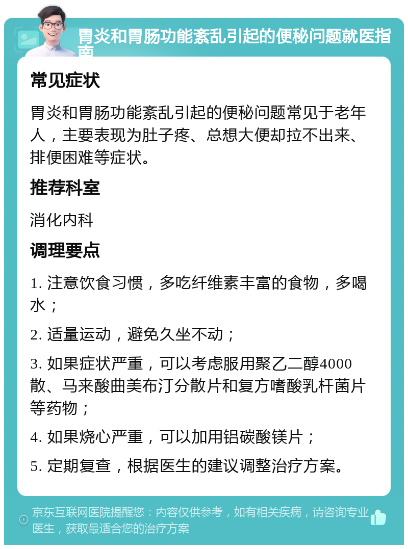 胃炎和胃肠功能紊乱引起的便秘问题就医指南 常见症状 胃炎和胃肠功能紊乱引起的便秘问题常见于老年人，主要表现为肚子疼、总想大便却拉不出来、排便困难等症状。 推荐科室 消化内科 调理要点 1. 注意饮食习惯，多吃纤维素丰富的食物，多喝水； 2. 适量运动，避免久坐不动； 3. 如果症状严重，可以考虑服用聚乙二醇4000散、马来酸曲美布汀分散片和复方嗜酸乳杆菌片等药物； 4. 如果烧心严重，可以加用铝碳酸镁片； 5. 定期复查，根据医生的建议调整治疗方案。