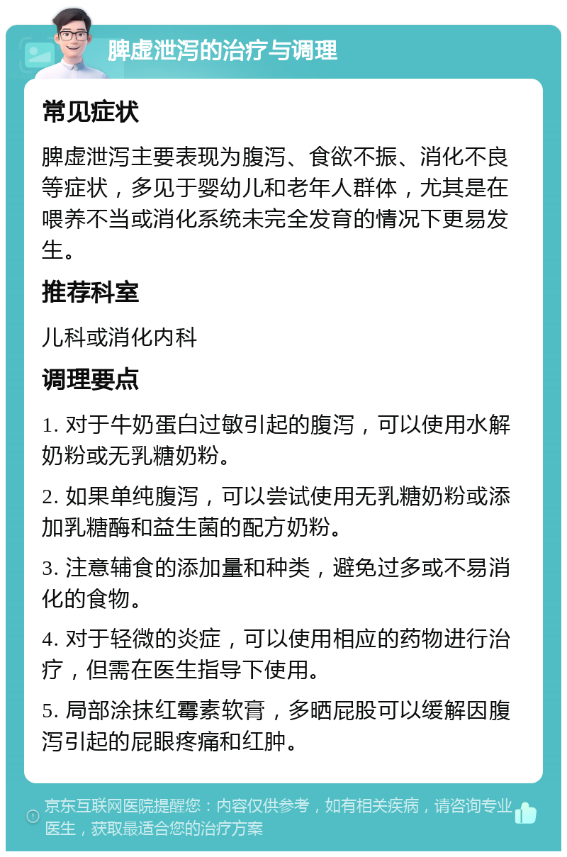 脾虚泄泻的治疗与调理 常见症状 脾虚泄泻主要表现为腹泻、食欲不振、消化不良等症状，多见于婴幼儿和老年人群体，尤其是在喂养不当或消化系统未完全发育的情况下更易发生。 推荐科室 儿科或消化内科 调理要点 1. 对于牛奶蛋白过敏引起的腹泻，可以使用水解奶粉或无乳糖奶粉。 2. 如果单纯腹泻，可以尝试使用无乳糖奶粉或添加乳糖酶和益生菌的配方奶粉。 3. 注意辅食的添加量和种类，避免过多或不易消化的食物。 4. 对于轻微的炎症，可以使用相应的药物进行治疗，但需在医生指导下使用。 5. 局部涂抹红霉素软膏，多晒屁股可以缓解因腹泻引起的屁眼疼痛和红肿。