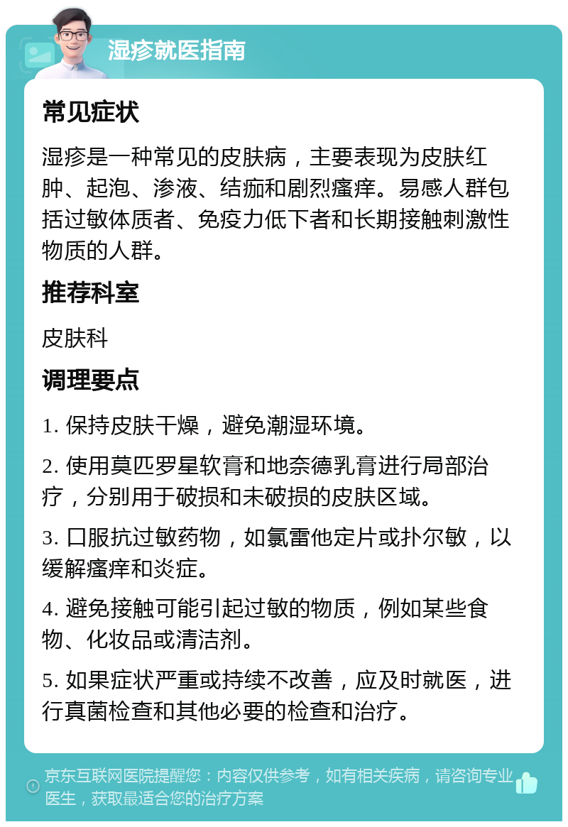 湿疹就医指南 常见症状 湿疹是一种常见的皮肤病，主要表现为皮肤红肿、起泡、渗液、结痂和剧烈瘙痒。易感人群包括过敏体质者、免疫力低下者和长期接触刺激性物质的人群。 推荐科室 皮肤科 调理要点 1. 保持皮肤干燥，避免潮湿环境。 2. 使用莫匹罗星软膏和地奈德乳膏进行局部治疗，分别用于破损和未破损的皮肤区域。 3. 口服抗过敏药物，如氯雷他定片或扑尔敏，以缓解瘙痒和炎症。 4. 避免接触可能引起过敏的物质，例如某些食物、化妆品或清洁剂。 5. 如果症状严重或持续不改善，应及时就医，进行真菌检查和其他必要的检查和治疗。