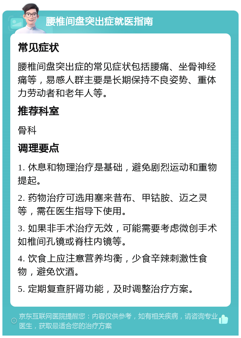 腰椎间盘突出症就医指南 常见症状 腰椎间盘突出症的常见症状包括腰痛、坐骨神经痛等，易感人群主要是长期保持不良姿势、重体力劳动者和老年人等。 推荐科室 骨科 调理要点 1. 休息和物理治疗是基础，避免剧烈运动和重物提起。 2. 药物治疗可选用塞来昔布、甲钴胺、迈之灵等，需在医生指导下使用。 3. 如果非手术治疗无效，可能需要考虑微创手术如椎间孔镜或脊柱内镜等。 4. 饮食上应注意营养均衡，少食辛辣刺激性食物，避免饮酒。 5. 定期复查肝肾功能，及时调整治疗方案。