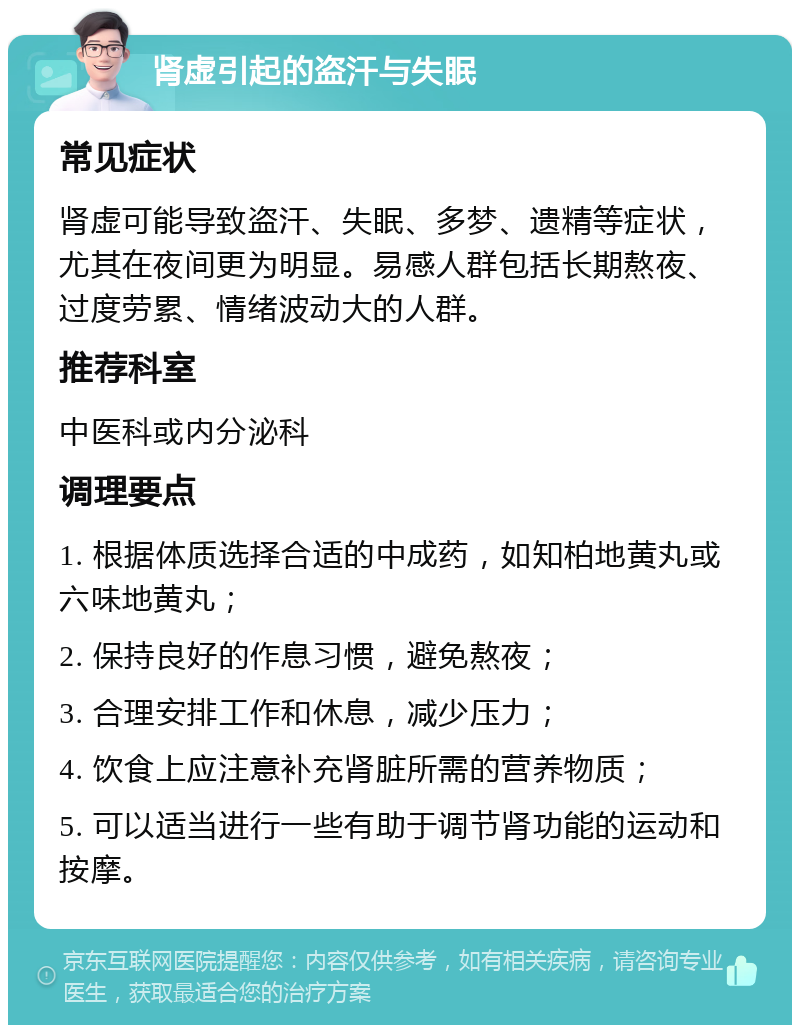 肾虚引起的盗汗与失眠 常见症状 肾虚可能导致盗汗、失眠、多梦、遗精等症状，尤其在夜间更为明显。易感人群包括长期熬夜、过度劳累、情绪波动大的人群。 推荐科室 中医科或内分泌科 调理要点 1. 根据体质选择合适的中成药，如知柏地黄丸或六味地黄丸； 2. 保持良好的作息习惯，避免熬夜； 3. 合理安排工作和休息，减少压力； 4. 饮食上应注意补充肾脏所需的营养物质； 5. 可以适当进行一些有助于调节肾功能的运动和按摩。