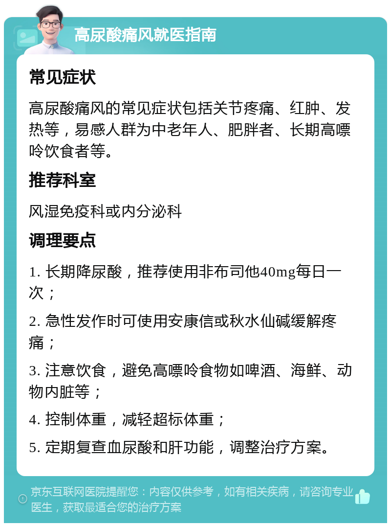 高尿酸痛风就医指南 常见症状 高尿酸痛风的常见症状包括关节疼痛、红肿、发热等，易感人群为中老年人、肥胖者、长期高嘌呤饮食者等。 推荐科室 风湿免疫科或内分泌科 调理要点 1. 长期降尿酸，推荐使用非布司他40mg每日一次； 2. 急性发作时可使用安康信或秋水仙碱缓解疼痛； 3. 注意饮食，避免高嘌呤食物如啤酒、海鲜、动物内脏等； 4. 控制体重，减轻超标体重； 5. 定期复查血尿酸和肝功能，调整治疗方案。