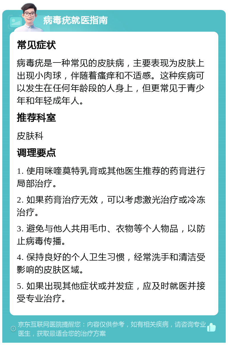 病毒疣就医指南 常见症状 病毒疣是一种常见的皮肤病，主要表现为皮肤上出现小肉球，伴随着瘙痒和不适感。这种疾病可以发生在任何年龄段的人身上，但更常见于青少年和年轻成年人。 推荐科室 皮肤科 调理要点 1. 使用咪喹莫特乳膏或其他医生推荐的药膏进行局部治疗。 2. 如果药膏治疗无效，可以考虑激光治疗或冷冻治疗。 3. 避免与他人共用毛巾、衣物等个人物品，以防止病毒传播。 4. 保持良好的个人卫生习惯，经常洗手和清洁受影响的皮肤区域。 5. 如果出现其他症状或并发症，应及时就医并接受专业治疗。