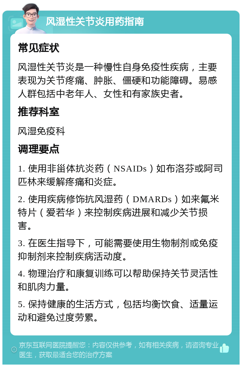 风湿性关节炎用药指南 常见症状 风湿性关节炎是一种慢性自身免疫性疾病，主要表现为关节疼痛、肿胀、僵硬和功能障碍。易感人群包括中老年人、女性和有家族史者。 推荐科室 风湿免疫科 调理要点 1. 使用非甾体抗炎药（NSAIDs）如布洛芬或阿司匹林来缓解疼痛和炎症。 2. 使用疾病修饰抗风湿药（DMARDs）如来氟米特片（爱若华）来控制疾病进展和减少关节损害。 3. 在医生指导下，可能需要使用生物制剂或免疫抑制剂来控制疾病活动度。 4. 物理治疗和康复训练可以帮助保持关节灵活性和肌肉力量。 5. 保持健康的生活方式，包括均衡饮食、适量运动和避免过度劳累。