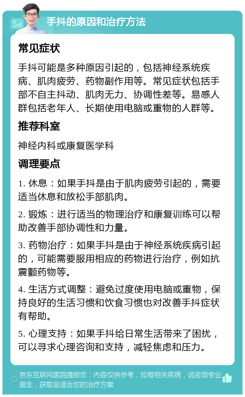 手抖的原因和治疗方法 常见症状 手抖可能是多种原因引起的，包括神经系统疾病、肌肉疲劳、药物副作用等。常见症状包括手部不自主抖动、肌肉无力、协调性差等。易感人群包括老年人、长期使用电脑或重物的人群等。 推荐科室 神经内科或康复医学科 调理要点 1. 休息：如果手抖是由于肌肉疲劳引起的，需要适当休息和放松手部肌肉。 2. 锻炼：进行适当的物理治疗和康复训练可以帮助改善手部协调性和力量。 3. 药物治疗：如果手抖是由于神经系统疾病引起的，可能需要服用相应的药物进行治疗，例如抗震颤药物等。 4. 生活方式调整：避免过度使用电脑或重物，保持良好的生活习惯和饮食习惯也对改善手抖症状有帮助。 5. 心理支持：如果手抖给日常生活带来了困扰，可以寻求心理咨询和支持，减轻焦虑和压力。