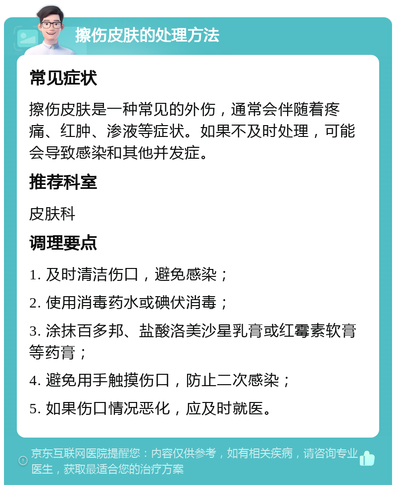 擦伤皮肤的处理方法 常见症状 擦伤皮肤是一种常见的外伤，通常会伴随着疼痛、红肿、渗液等症状。如果不及时处理，可能会导致感染和其他并发症。 推荐科室 皮肤科 调理要点 1. 及时清洁伤口，避免感染； 2. 使用消毒药水或碘伏消毒； 3. 涂抹百多邦、盐酸洛美沙星乳膏或红霉素软膏等药膏； 4. 避免用手触摸伤口，防止二次感染； 5. 如果伤口情况恶化，应及时就医。