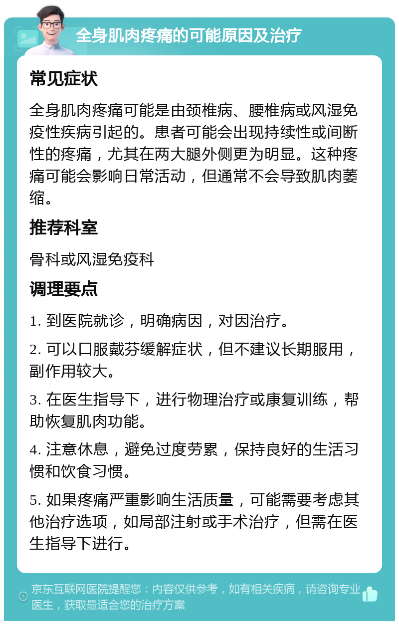 全身肌肉疼痛的可能原因及治疗 常见症状 全身肌肉疼痛可能是由颈椎病、腰椎病或风湿免疫性疾病引起的。患者可能会出现持续性或间断性的疼痛，尤其在两大腿外侧更为明显。这种疼痛可能会影响日常活动，但通常不会导致肌肉萎缩。 推荐科室 骨科或风湿免疫科 调理要点 1. 到医院就诊，明确病因，对因治疗。 2. 可以口服戴芬缓解症状，但不建议长期服用，副作用较大。 3. 在医生指导下，进行物理治疗或康复训练，帮助恢复肌肉功能。 4. 注意休息，避免过度劳累，保持良好的生活习惯和饮食习惯。 5. 如果疼痛严重影响生活质量，可能需要考虑其他治疗选项，如局部注射或手术治疗，但需在医生指导下进行。