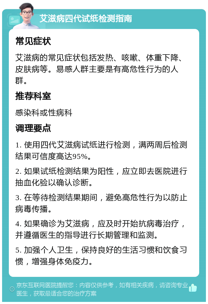 艾滋病四代试纸检测指南 常见症状 艾滋病的常见症状包括发热、咳嗽、体重下降、皮肤病等。易感人群主要是有高危性行为的人群。 推荐科室 感染科或性病科 调理要点 1. 使用四代艾滋病试纸进行检测，满两周后检测结果可信度高达95%。 2. 如果试纸检测结果为阳性，应立即去医院进行抽血化验以确认诊断。 3. 在等待检测结果期间，避免高危性行为以防止病毒传播。 4. 如果确诊为艾滋病，应及时开始抗病毒治疗，并遵循医生的指导进行长期管理和监测。 5. 加强个人卫生，保持良好的生活习惯和饮食习惯，增强身体免疫力。