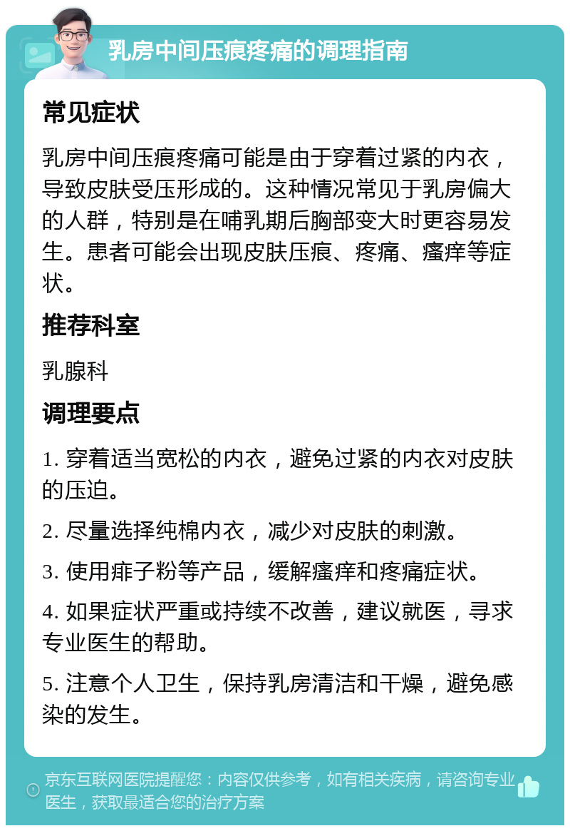 乳房中间压痕疼痛的调理指南 常见症状 乳房中间压痕疼痛可能是由于穿着过紧的内衣，导致皮肤受压形成的。这种情况常见于乳房偏大的人群，特别是在哺乳期后胸部变大时更容易发生。患者可能会出现皮肤压痕、疼痛、瘙痒等症状。 推荐科室 乳腺科 调理要点 1. 穿着适当宽松的内衣，避免过紧的内衣对皮肤的压迫。 2. 尽量选择纯棉内衣，减少对皮肤的刺激。 3. 使用痱子粉等产品，缓解瘙痒和疼痛症状。 4. 如果症状严重或持续不改善，建议就医，寻求专业医生的帮助。 5. 注意个人卫生，保持乳房清洁和干燥，避免感染的发生。