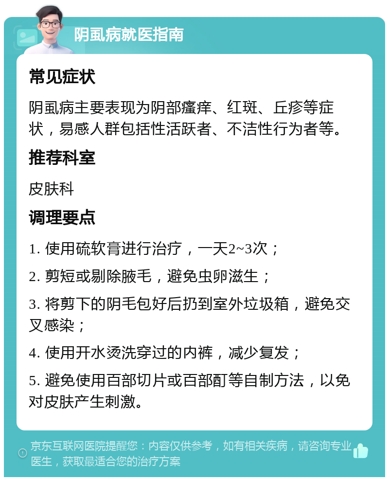 阴虱病就医指南 常见症状 阴虱病主要表现为阴部瘙痒、红斑、丘疹等症状，易感人群包括性活跃者、不洁性行为者等。 推荐科室 皮肤科 调理要点 1. 使用硫软膏进行治疗，一天2~3次； 2. 剪短或剔除腋毛，避免虫卵滋生； 3. 将剪下的阴毛包好后扔到室外垃圾箱，避免交叉感染； 4. 使用开水烫洗穿过的内裤，减少复发； 5. 避免使用百部切片或百部酊等自制方法，以免对皮肤产生刺激。