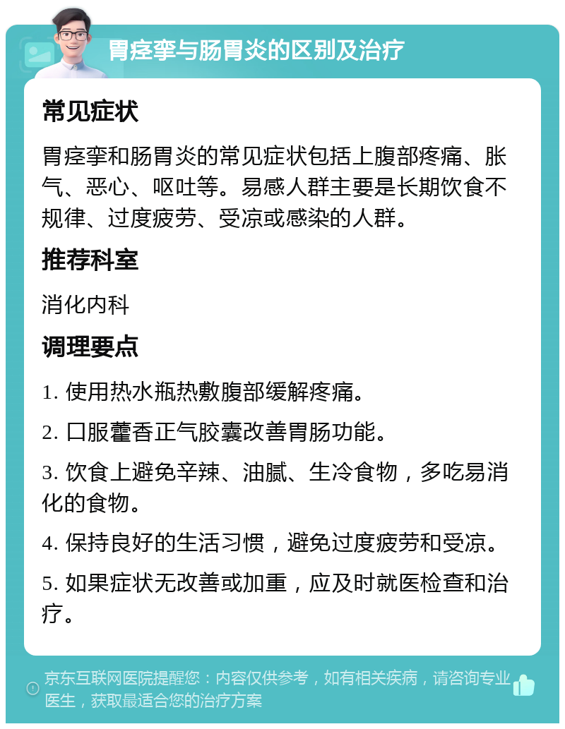 胃痉挛与肠胃炎的区别及治疗 常见症状 胃痉挛和肠胃炎的常见症状包括上腹部疼痛、胀气、恶心、呕吐等。易感人群主要是长期饮食不规律、过度疲劳、受凉或感染的人群。 推荐科室 消化内科 调理要点 1. 使用热水瓶热敷腹部缓解疼痛。 2. 口服藿香正气胶囊改善胃肠功能。 3. 饮食上避免辛辣、油腻、生冷食物，多吃易消化的食物。 4. 保持良好的生活习惯，避免过度疲劳和受凉。 5. 如果症状无改善或加重，应及时就医检查和治疗。