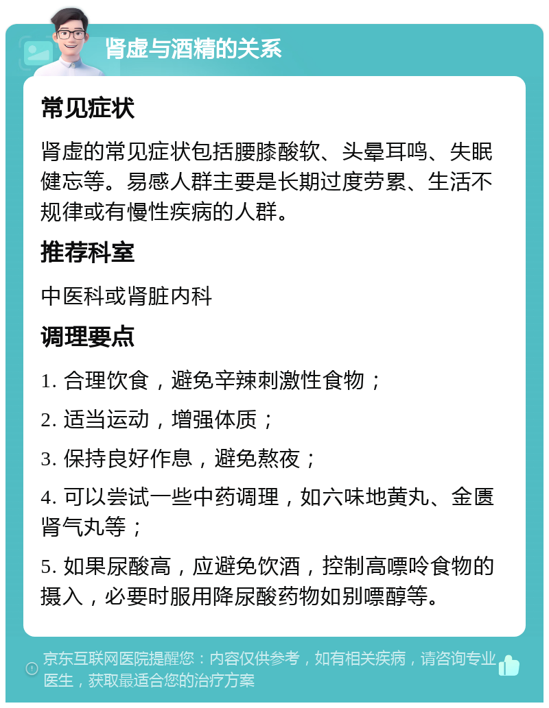 肾虚与酒精的关系 常见症状 肾虚的常见症状包括腰膝酸软、头晕耳鸣、失眠健忘等。易感人群主要是长期过度劳累、生活不规律或有慢性疾病的人群。 推荐科室 中医科或肾脏内科 调理要点 1. 合理饮食，避免辛辣刺激性食物； 2. 适当运动，增强体质； 3. 保持良好作息，避免熬夜； 4. 可以尝试一些中药调理，如六味地黄丸、金匮肾气丸等； 5. 如果尿酸高，应避免饮酒，控制高嘌呤食物的摄入，必要时服用降尿酸药物如别嘌醇等。