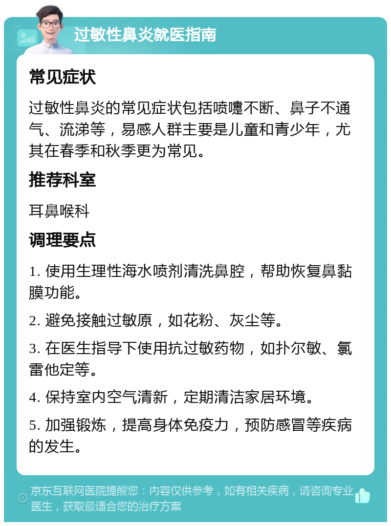 过敏性鼻炎就医指南 常见症状 过敏性鼻炎的常见症状包括喷嚏不断、鼻子不通气、流涕等，易感人群主要是儿童和青少年，尤其在春季和秋季更为常见。 推荐科室 耳鼻喉科 调理要点 1. 使用生理性海水喷剂清洗鼻腔，帮助恢复鼻黏膜功能。 2. 避免接触过敏原，如花粉、灰尘等。 3. 在医生指导下使用抗过敏药物，如扑尔敏、氯雷他定等。 4. 保持室内空气清新，定期清洁家居环境。 5. 加强锻炼，提高身体免疫力，预防感冒等疾病的发生。