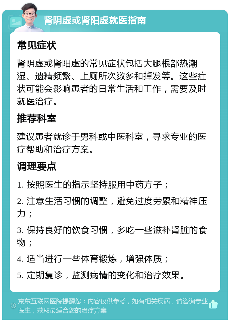 肾阴虚或肾阳虚就医指南 常见症状 肾阴虚或肾阳虚的常见症状包括大腿根部热潮湿、遗精频繁、上厕所次数多和掉发等。这些症状可能会影响患者的日常生活和工作，需要及时就医治疗。 推荐科室 建议患者就诊于男科或中医科室，寻求专业的医疗帮助和治疗方案。 调理要点 1. 按照医生的指示坚持服用中药方子； 2. 注意生活习惯的调整，避免过度劳累和精神压力； 3. 保持良好的饮食习惯，多吃一些滋补肾脏的食物； 4. 适当进行一些体育锻炼，增强体质； 5. 定期复诊，监测病情的变化和治疗效果。