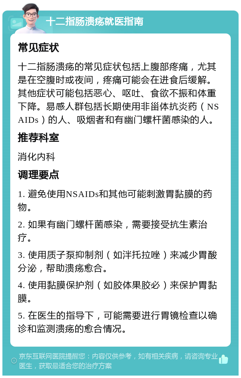 十二指肠溃疡就医指南 常见症状 十二指肠溃疡的常见症状包括上腹部疼痛，尤其是在空腹时或夜间，疼痛可能会在进食后缓解。其他症状可能包括恶心、呕吐、食欲不振和体重下降。易感人群包括长期使用非甾体抗炎药（NSAIDs）的人、吸烟者和有幽门螺杆菌感染的人。 推荐科室 消化内科 调理要点 1. 避免使用NSAIDs和其他可能刺激胃黏膜的药物。 2. 如果有幽门螺杆菌感染，需要接受抗生素治疗。 3. 使用质子泵抑制剂（如泮托拉唑）来减少胃酸分泌，帮助溃疡愈合。 4. 使用黏膜保护剂（如胶体果胶必）来保护胃黏膜。 5. 在医生的指导下，可能需要进行胃镜检查以确诊和监测溃疡的愈合情况。