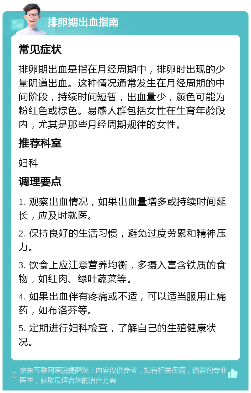 排卵期出血指南 常见症状 排卵期出血是指在月经周期中，排卵时出现的少量阴道出血。这种情况通常发生在月经周期的中间阶段，持续时间短暂，出血量少，颜色可能为粉红色或棕色。易感人群包括女性在生育年龄段内，尤其是那些月经周期规律的女性。 推荐科室 妇科 调理要点 1. 观察出血情况，如果出血量增多或持续时间延长，应及时就医。 2. 保持良好的生活习惯，避免过度劳累和精神压力。 3. 饮食上应注意营养均衡，多摄入富含铁质的食物，如红肉、绿叶蔬菜等。 4. 如果出血伴有疼痛或不适，可以适当服用止痛药，如布洛芬等。 5. 定期进行妇科检查，了解自己的生殖健康状况。