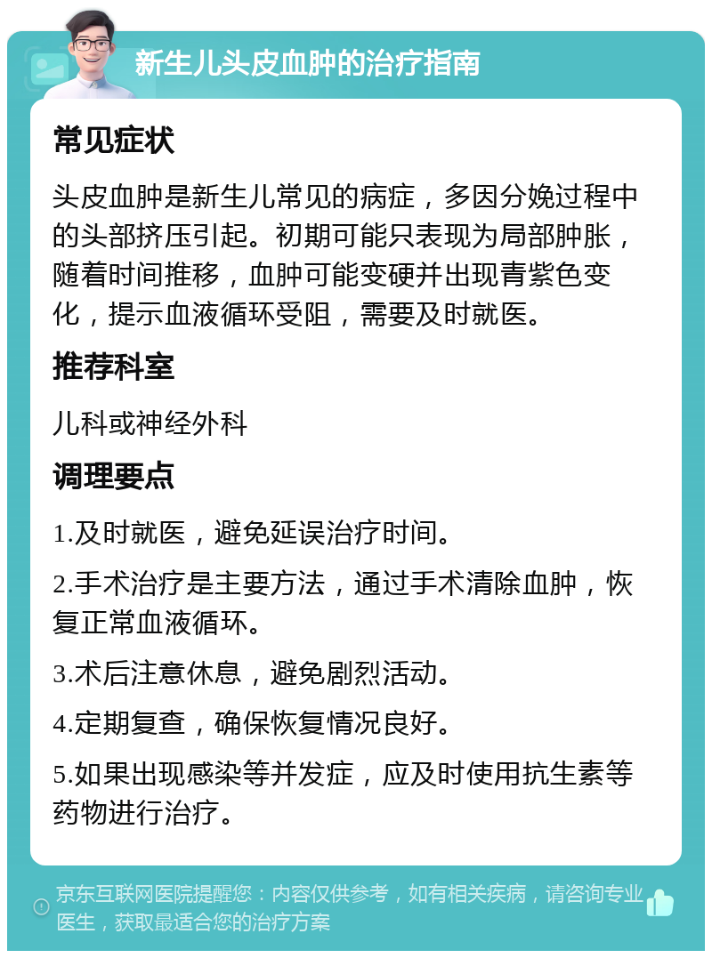 新生儿头皮血肿的治疗指南 常见症状 头皮血肿是新生儿常见的病症，多因分娩过程中的头部挤压引起。初期可能只表现为局部肿胀，随着时间推移，血肿可能变硬并出现青紫色变化，提示血液循环受阻，需要及时就医。 推荐科室 儿科或神经外科 调理要点 1.及时就医，避免延误治疗时间。 2.手术治疗是主要方法，通过手术清除血肿，恢复正常血液循环。 3.术后注意休息，避免剧烈活动。 4.定期复查，确保恢复情况良好。 5.如果出现感染等并发症，应及时使用抗生素等药物进行治疗。