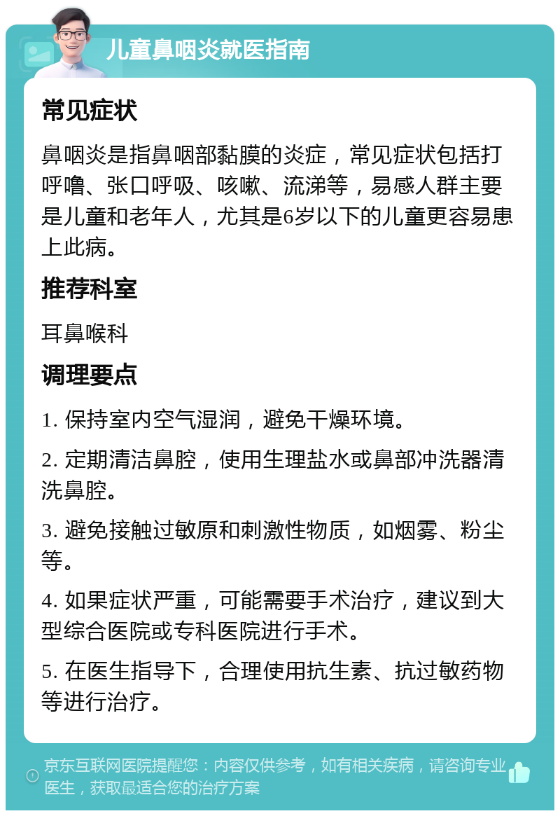 儿童鼻咽炎就医指南 常见症状 鼻咽炎是指鼻咽部黏膜的炎症，常见症状包括打呼噜、张口呼吸、咳嗽、流涕等，易感人群主要是儿童和老年人，尤其是6岁以下的儿童更容易患上此病。 推荐科室 耳鼻喉科 调理要点 1. 保持室内空气湿润，避免干燥环境。 2. 定期清洁鼻腔，使用生理盐水或鼻部冲洗器清洗鼻腔。 3. 避免接触过敏原和刺激性物质，如烟雾、粉尘等。 4. 如果症状严重，可能需要手术治疗，建议到大型综合医院或专科医院进行手术。 5. 在医生指导下，合理使用抗生素、抗过敏药物等进行治疗。