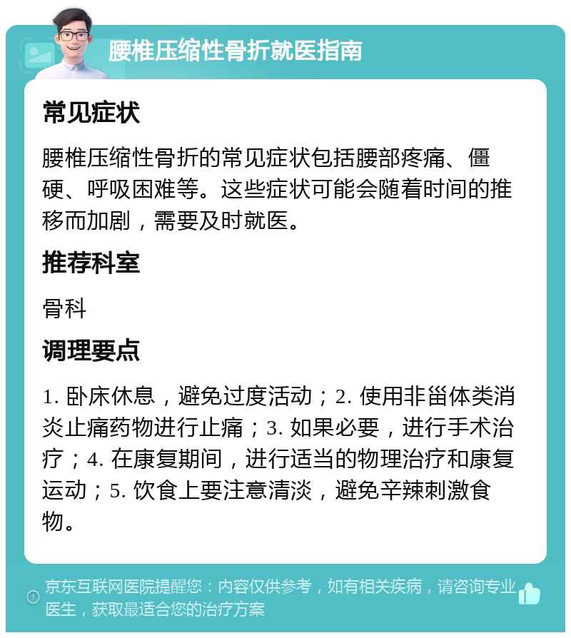 腰椎压缩性骨折就医指南 常见症状 腰椎压缩性骨折的常见症状包括腰部疼痛、僵硬、呼吸困难等。这些症状可能会随着时间的推移而加剧，需要及时就医。 推荐科室 骨科 调理要点 1. 卧床休息，避免过度活动；2. 使用非甾体类消炎止痛药物进行止痛；3. 如果必要，进行手术治疗；4. 在康复期间，进行适当的物理治疗和康复运动；5. 饮食上要注意清淡，避免辛辣刺激食物。