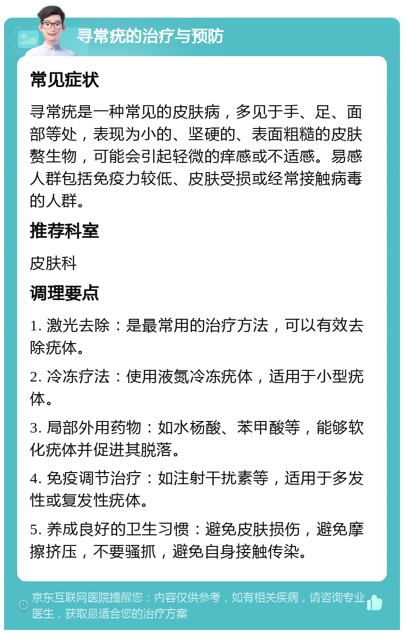 寻常疣的治疗与预防 常见症状 寻常疣是一种常见的皮肤病，多见于手、足、面部等处，表现为小的、坚硬的、表面粗糙的皮肤赘生物，可能会引起轻微的痒感或不适感。易感人群包括免疫力较低、皮肤受损或经常接触病毒的人群。 推荐科室 皮肤科 调理要点 1. 激光去除：是最常用的治疗方法，可以有效去除疣体。 2. 冷冻疗法：使用液氮冷冻疣体，适用于小型疣体。 3. 局部外用药物：如水杨酸、苯甲酸等，能够软化疣体并促进其脱落。 4. 免疫调节治疗：如注射干扰素等，适用于多发性或复发性疣体。 5. 养成良好的卫生习惯：避免皮肤损伤，避免摩擦挤压，不要骚抓，避免自身接触传染。