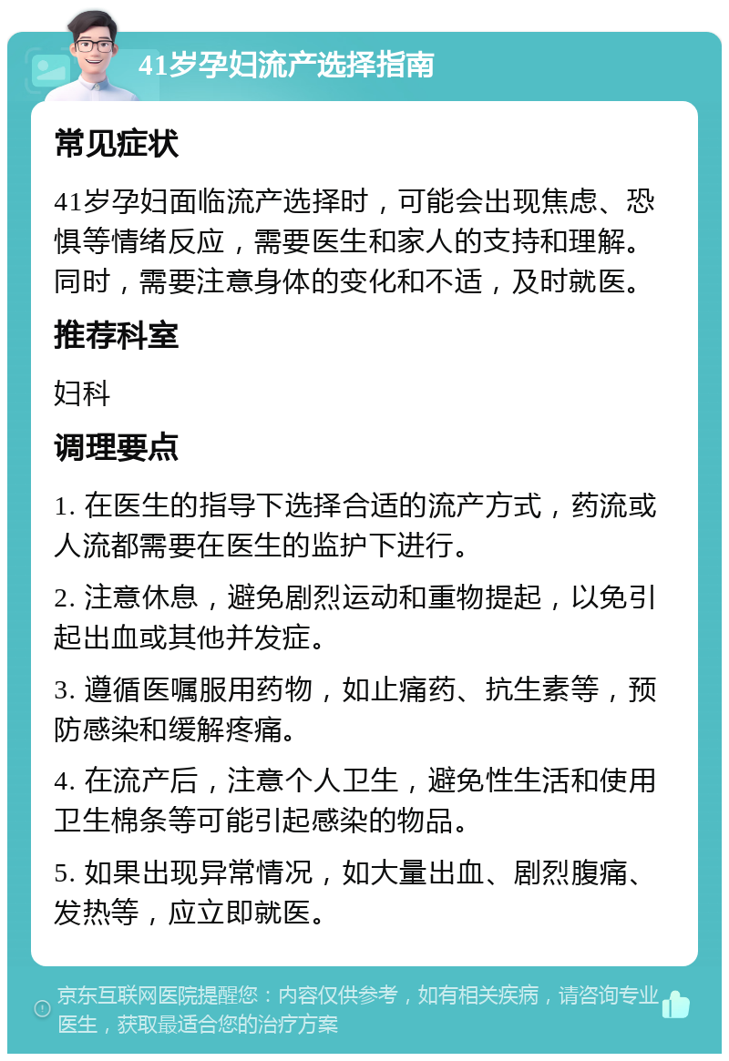 41岁孕妇流产选择指南 常见症状 41岁孕妇面临流产选择时，可能会出现焦虑、恐惧等情绪反应，需要医生和家人的支持和理解。同时，需要注意身体的变化和不适，及时就医。 推荐科室 妇科 调理要点 1. 在医生的指导下选择合适的流产方式，药流或人流都需要在医生的监护下进行。 2. 注意休息，避免剧烈运动和重物提起，以免引起出血或其他并发症。 3. 遵循医嘱服用药物，如止痛药、抗生素等，预防感染和缓解疼痛。 4. 在流产后，注意个人卫生，避免性生活和使用卫生棉条等可能引起感染的物品。 5. 如果出现异常情况，如大量出血、剧烈腹痛、发热等，应立即就医。