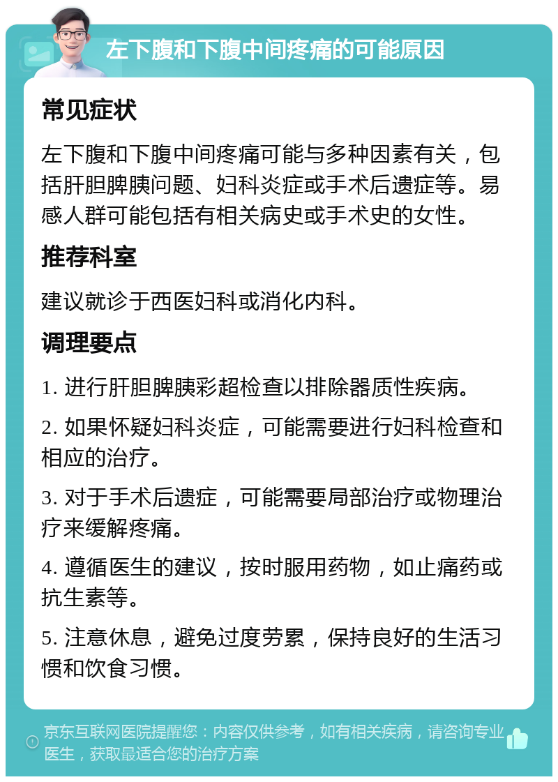 左下腹和下腹中间疼痛的可能原因 常见症状 左下腹和下腹中间疼痛可能与多种因素有关，包括肝胆脾胰问题、妇科炎症或手术后遗症等。易感人群可能包括有相关病史或手术史的女性。 推荐科室 建议就诊于西医妇科或消化内科。 调理要点 1. 进行肝胆脾胰彩超检查以排除器质性疾病。 2. 如果怀疑妇科炎症，可能需要进行妇科检查和相应的治疗。 3. 对于手术后遗症，可能需要局部治疗或物理治疗来缓解疼痛。 4. 遵循医生的建议，按时服用药物，如止痛药或抗生素等。 5. 注意休息，避免过度劳累，保持良好的生活习惯和饮食习惯。