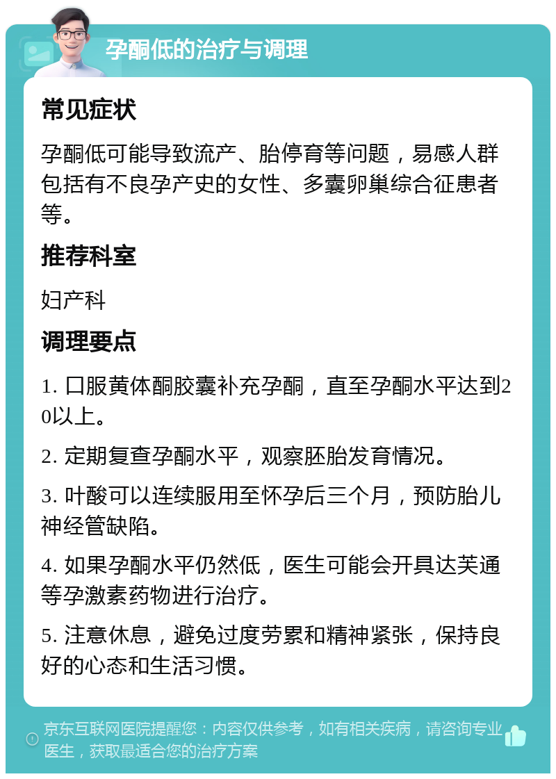 孕酮低的治疗与调理 常见症状 孕酮低可能导致流产、胎停育等问题，易感人群包括有不良孕产史的女性、多囊卵巢综合征患者等。 推荐科室 妇产科 调理要点 1. 口服黄体酮胶囊补充孕酮，直至孕酮水平达到20以上。 2. 定期复查孕酮水平，观察胚胎发育情况。 3. 叶酸可以连续服用至怀孕后三个月，预防胎儿神经管缺陷。 4. 如果孕酮水平仍然低，医生可能会开具达芙通等孕激素药物进行治疗。 5. 注意休息，避免过度劳累和精神紧张，保持良好的心态和生活习惯。