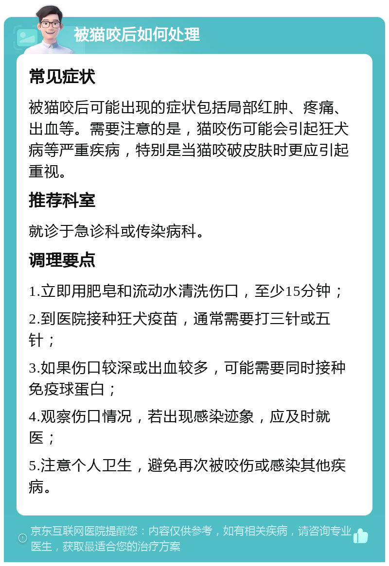 被猫咬后如何处理 常见症状 被猫咬后可能出现的症状包括局部红肿、疼痛、出血等。需要注意的是，猫咬伤可能会引起狂犬病等严重疾病，特别是当猫咬破皮肤时更应引起重视。 推荐科室 就诊于急诊科或传染病科。 调理要点 1.立即用肥皂和流动水清洗伤口，至少15分钟； 2.到医院接种狂犬疫苗，通常需要打三针或五针； 3.如果伤口较深或出血较多，可能需要同时接种免疫球蛋白； 4.观察伤口情况，若出现感染迹象，应及时就医； 5.注意个人卫生，避免再次被咬伤或感染其他疾病。