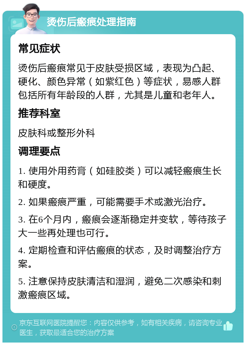 烫伤后瘢痕处理指南 常见症状 烫伤后瘢痕常见于皮肤受损区域，表现为凸起、硬化、颜色异常（如紫红色）等症状，易感人群包括所有年龄段的人群，尤其是儿童和老年人。 推荐科室 皮肤科或整形外科 调理要点 1. 使用外用药膏（如硅胶类）可以减轻瘢痕生长和硬度。 2. 如果瘢痕严重，可能需要手术或激光治疗。 3. 在6个月内，瘢痕会逐渐稳定并变软，等待孩子大一些再处理也可行。 4. 定期检查和评估瘢痕的状态，及时调整治疗方案。 5. 注意保持皮肤清洁和湿润，避免二次感染和刺激瘢痕区域。