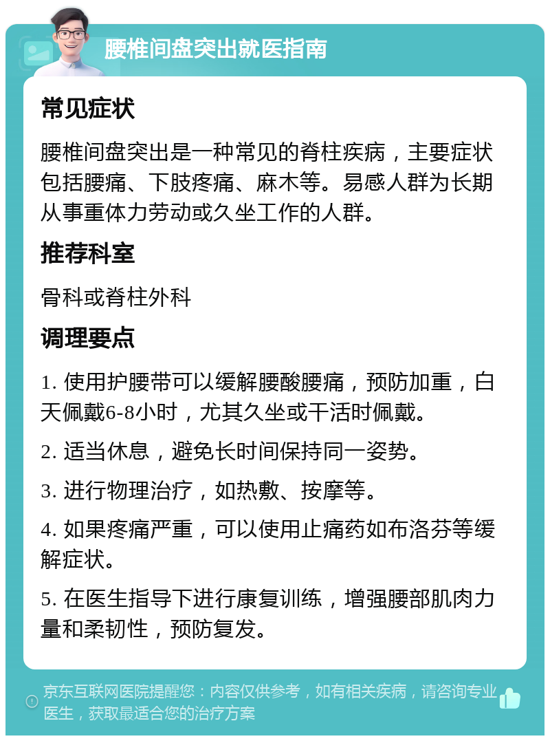 腰椎间盘突出就医指南 常见症状 腰椎间盘突出是一种常见的脊柱疾病，主要症状包括腰痛、下肢疼痛、麻木等。易感人群为长期从事重体力劳动或久坐工作的人群。 推荐科室 骨科或脊柱外科 调理要点 1. 使用护腰带可以缓解腰酸腰痛，预防加重，白天佩戴6-8小时，尤其久坐或干活时佩戴。 2. 适当休息，避免长时间保持同一姿势。 3. 进行物理治疗，如热敷、按摩等。 4. 如果疼痛严重，可以使用止痛药如布洛芬等缓解症状。 5. 在医生指导下进行康复训练，增强腰部肌肉力量和柔韧性，预防复发。