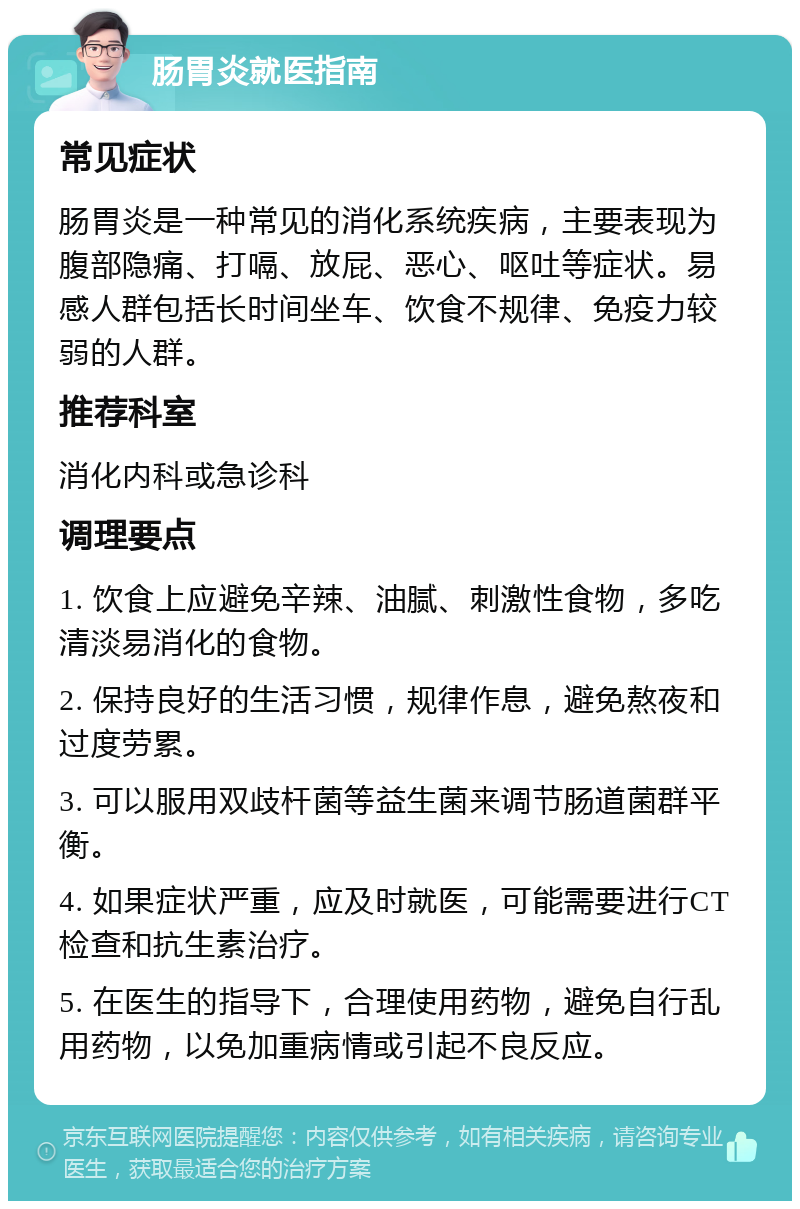 肠胃炎就医指南 常见症状 肠胃炎是一种常见的消化系统疾病，主要表现为腹部隐痛、打嗝、放屁、恶心、呕吐等症状。易感人群包括长时间坐车、饮食不规律、免疫力较弱的人群。 推荐科室 消化内科或急诊科 调理要点 1. 饮食上应避免辛辣、油腻、刺激性食物，多吃清淡易消化的食物。 2. 保持良好的生活习惯，规律作息，避免熬夜和过度劳累。 3. 可以服用双歧杆菌等益生菌来调节肠道菌群平衡。 4. 如果症状严重，应及时就医，可能需要进行CT检查和抗生素治疗。 5. 在医生的指导下，合理使用药物，避免自行乱用药物，以免加重病情或引起不良反应。