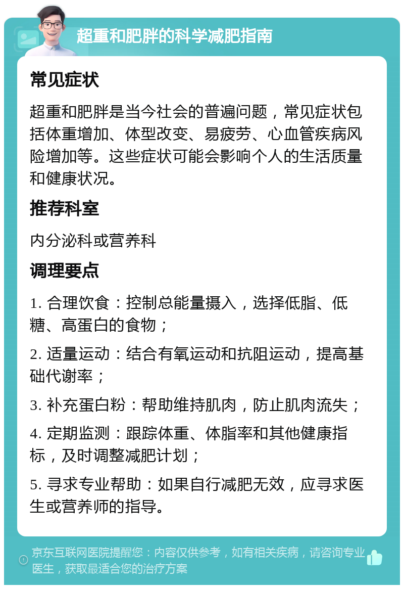 超重和肥胖的科学减肥指南 常见症状 超重和肥胖是当今社会的普遍问题，常见症状包括体重增加、体型改变、易疲劳、心血管疾病风险增加等。这些症状可能会影响个人的生活质量和健康状况。 推荐科室 内分泌科或营养科 调理要点 1. 合理饮食：控制总能量摄入，选择低脂、低糖、高蛋白的食物； 2. 适量运动：结合有氧运动和抗阻运动，提高基础代谢率； 3. 补充蛋白粉：帮助维持肌肉，防止肌肉流失； 4. 定期监测：跟踪体重、体脂率和其他健康指标，及时调整减肥计划； 5. 寻求专业帮助：如果自行减肥无效，应寻求医生或营养师的指导。