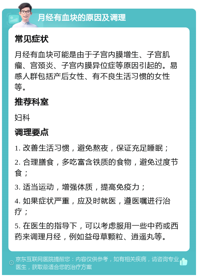 月经有血块的原因及调理 常见症状 月经有血块可能是由于子宫内膜增生、子宫肌瘤、宫颈炎、子宫内膜异位症等原因引起的。易感人群包括产后女性、有不良生活习惯的女性等。 推荐科室 妇科 调理要点 1. 改善生活习惯，避免熬夜，保证充足睡眠； 2. 合理膳食，多吃富含铁质的食物，避免过度节食； 3. 适当运动，增强体质，提高免疫力； 4. 如果症状严重，应及时就医，遵医嘱进行治疗； 5. 在医生的指导下，可以考虑服用一些中药或西药来调理月经，例如益母草颗粒、逍遥丸等。