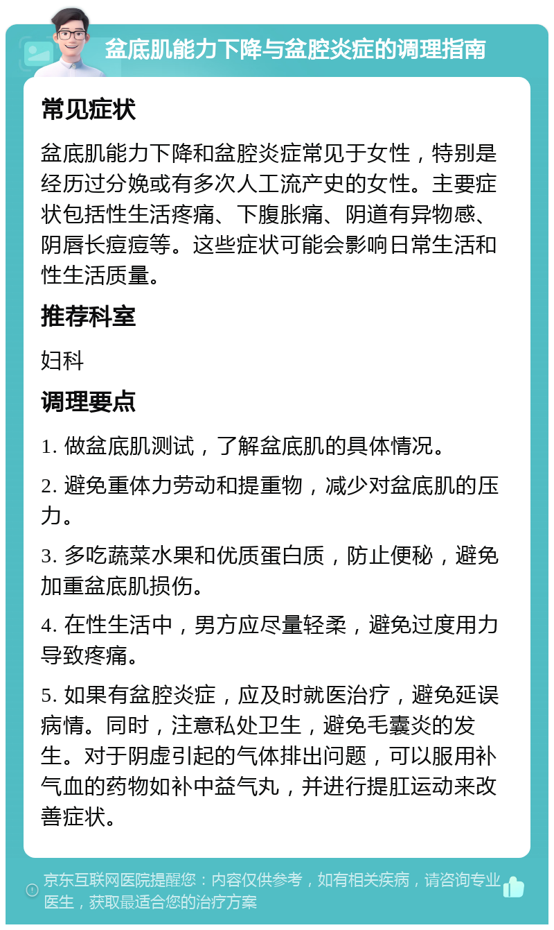 盆底肌能力下降与盆腔炎症的调理指南 常见症状 盆底肌能力下降和盆腔炎症常见于女性，特别是经历过分娩或有多次人工流产史的女性。主要症状包括性生活疼痛、下腹胀痛、阴道有异物感、阴唇长痘痘等。这些症状可能会影响日常生活和性生活质量。 推荐科室 妇科 调理要点 1. 做盆底肌测试，了解盆底肌的具体情况。 2. 避免重体力劳动和提重物，减少对盆底肌的压力。 3. 多吃蔬菜水果和优质蛋白质，防止便秘，避免加重盆底肌损伤。 4. 在性生活中，男方应尽量轻柔，避免过度用力导致疼痛。 5. 如果有盆腔炎症，应及时就医治疗，避免延误病情。同时，注意私处卫生，避免毛囊炎的发生。对于阴虚引起的气体排出问题，可以服用补气血的药物如补中益气丸，并进行提肛运动来改善症状。