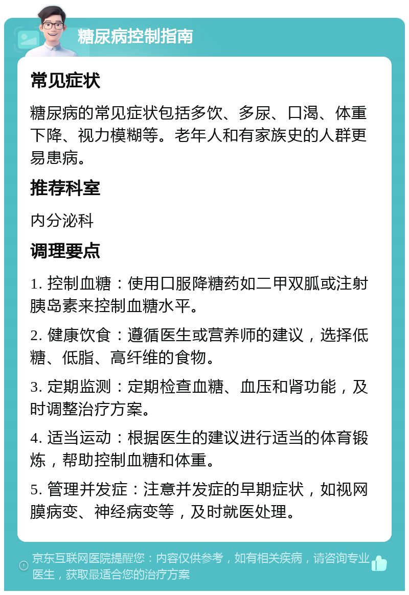 糖尿病控制指南 常见症状 糖尿病的常见症状包括多饮、多尿、口渴、体重下降、视力模糊等。老年人和有家族史的人群更易患病。 推荐科室 内分泌科 调理要点 1. 控制血糖：使用口服降糖药如二甲双胍或注射胰岛素来控制血糖水平。 2. 健康饮食：遵循医生或营养师的建议，选择低糖、低脂、高纤维的食物。 3. 定期监测：定期检查血糖、血压和肾功能，及时调整治疗方案。 4. 适当运动：根据医生的建议进行适当的体育锻炼，帮助控制血糖和体重。 5. 管理并发症：注意并发症的早期症状，如视网膜病变、神经病变等，及时就医处理。