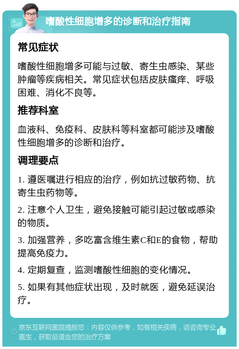 嗜酸性细胞增多的诊断和治疗指南 常见症状 嗜酸性细胞增多可能与过敏、寄生虫感染、某些肿瘤等疾病相关。常见症状包括皮肤瘙痒、呼吸困难、消化不良等。 推荐科室 血液科、免疫科、皮肤科等科室都可能涉及嗜酸性细胞增多的诊断和治疗。 调理要点 1. 遵医嘱进行相应的治疗，例如抗过敏药物、抗寄生虫药物等。 2. 注意个人卫生，避免接触可能引起过敏或感染的物质。 3. 加强营养，多吃富含维生素C和E的食物，帮助提高免疫力。 4. 定期复查，监测嗜酸性细胞的变化情况。 5. 如果有其他症状出现，及时就医，避免延误治疗。