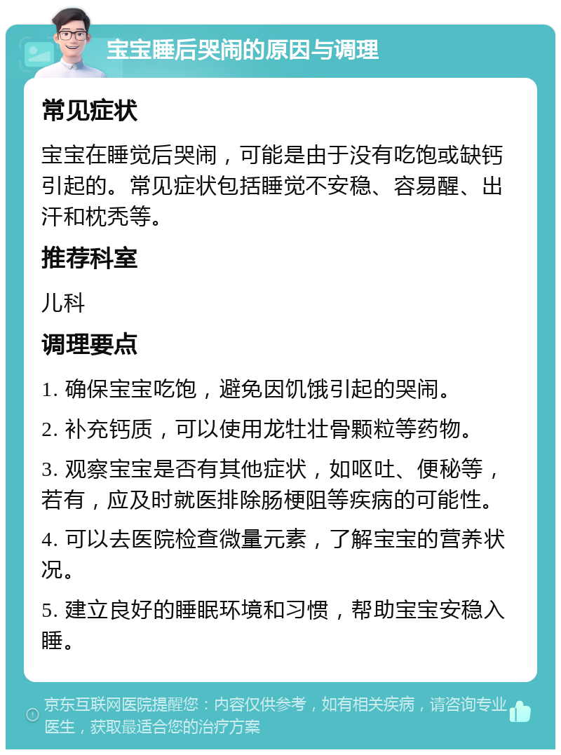 宝宝睡后哭闹的原因与调理 常见症状 宝宝在睡觉后哭闹，可能是由于没有吃饱或缺钙引起的。常见症状包括睡觉不安稳、容易醒、出汗和枕秃等。 推荐科室 儿科 调理要点 1. 确保宝宝吃饱，避免因饥饿引起的哭闹。 2. 补充钙质，可以使用龙牡壮骨颗粒等药物。 3. 观察宝宝是否有其他症状，如呕吐、便秘等，若有，应及时就医排除肠梗阻等疾病的可能性。 4. 可以去医院检查微量元素，了解宝宝的营养状况。 5. 建立良好的睡眠环境和习惯，帮助宝宝安稳入睡。