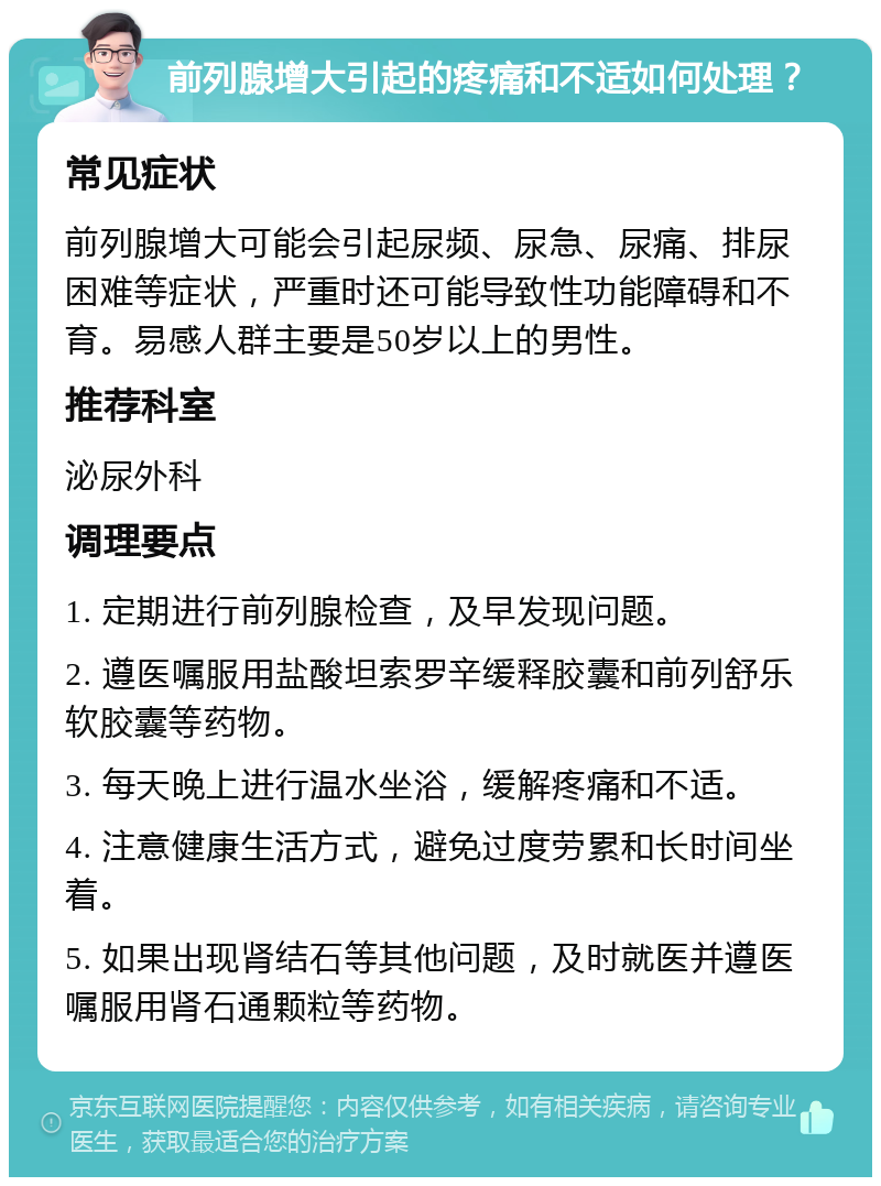 前列腺增大引起的疼痛和不适如何处理？ 常见症状 前列腺增大可能会引起尿频、尿急、尿痛、排尿困难等症状，严重时还可能导致性功能障碍和不育。易感人群主要是50岁以上的男性。 推荐科室 泌尿外科 调理要点 1. 定期进行前列腺检查，及早发现问题。 2. 遵医嘱服用盐酸坦索罗辛缓释胶囊和前列舒乐软胶囊等药物。 3. 每天晚上进行温水坐浴，缓解疼痛和不适。 4. 注意健康生活方式，避免过度劳累和长时间坐着。 5. 如果出现肾结石等其他问题，及时就医并遵医嘱服用肾石通颗粒等药物。