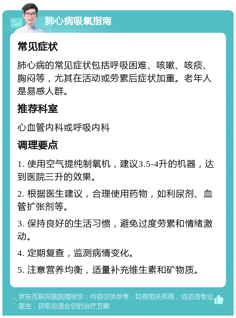 肺心病吸氧指南 常见症状 肺心病的常见症状包括呼吸困难、咳嗽、咳痰、胸闷等，尤其在活动或劳累后症状加重。老年人是易感人群。 推荐科室 心血管内科或呼吸内科 调理要点 1. 使用空气提纯制氧机，建议3.5-4升的机器，达到医院三升的效果。 2. 根据医生建议，合理使用药物，如利尿剂、血管扩张剂等。 3. 保持良好的生活习惯，避免过度劳累和情绪激动。 4. 定期复查，监测病情变化。 5. 注意营养均衡，适量补充维生素和矿物质。