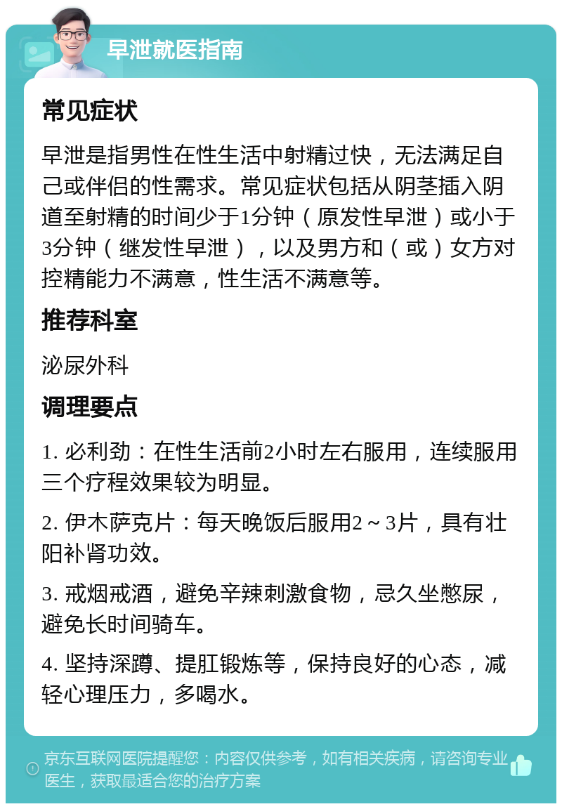 早泄就医指南 常见症状 早泄是指男性在性生活中射精过快，无法满足自己或伴侣的性需求。常见症状包括从阴茎插入阴道至射精的时间少于1分钟（原发性早泄）或小于3分钟（继发性早泄），以及男方和（或）女方对控精能力不满意，性生活不满意等。 推荐科室 泌尿外科 调理要点 1. 必利劲：在性生活前2小时左右服用，连续服用三个疗程效果较为明显。 2. 伊木萨克片：每天晚饭后服用2～3片，具有壮阳补肾功效。 3. 戒烟戒酒，避免辛辣刺激食物，忌久坐憋尿，避免长时间骑车。 4. 坚持深蹲、提肛锻炼等，保持良好的心态，减轻心理压力，多喝水。