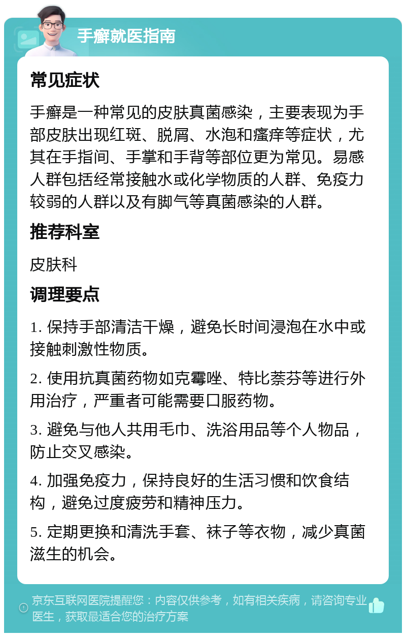 手癣就医指南 常见症状 手癣是一种常见的皮肤真菌感染，主要表现为手部皮肤出现红斑、脱屑、水泡和瘙痒等症状，尤其在手指间、手掌和手背等部位更为常见。易感人群包括经常接触水或化学物质的人群、免疫力较弱的人群以及有脚气等真菌感染的人群。 推荐科室 皮肤科 调理要点 1. 保持手部清洁干燥，避免长时间浸泡在水中或接触刺激性物质。 2. 使用抗真菌药物如克霉唑、特比萘芬等进行外用治疗，严重者可能需要口服药物。 3. 避免与他人共用毛巾、洗浴用品等个人物品，防止交叉感染。 4. 加强免疫力，保持良好的生活习惯和饮食结构，避免过度疲劳和精神压力。 5. 定期更换和清洗手套、袜子等衣物，减少真菌滋生的机会。