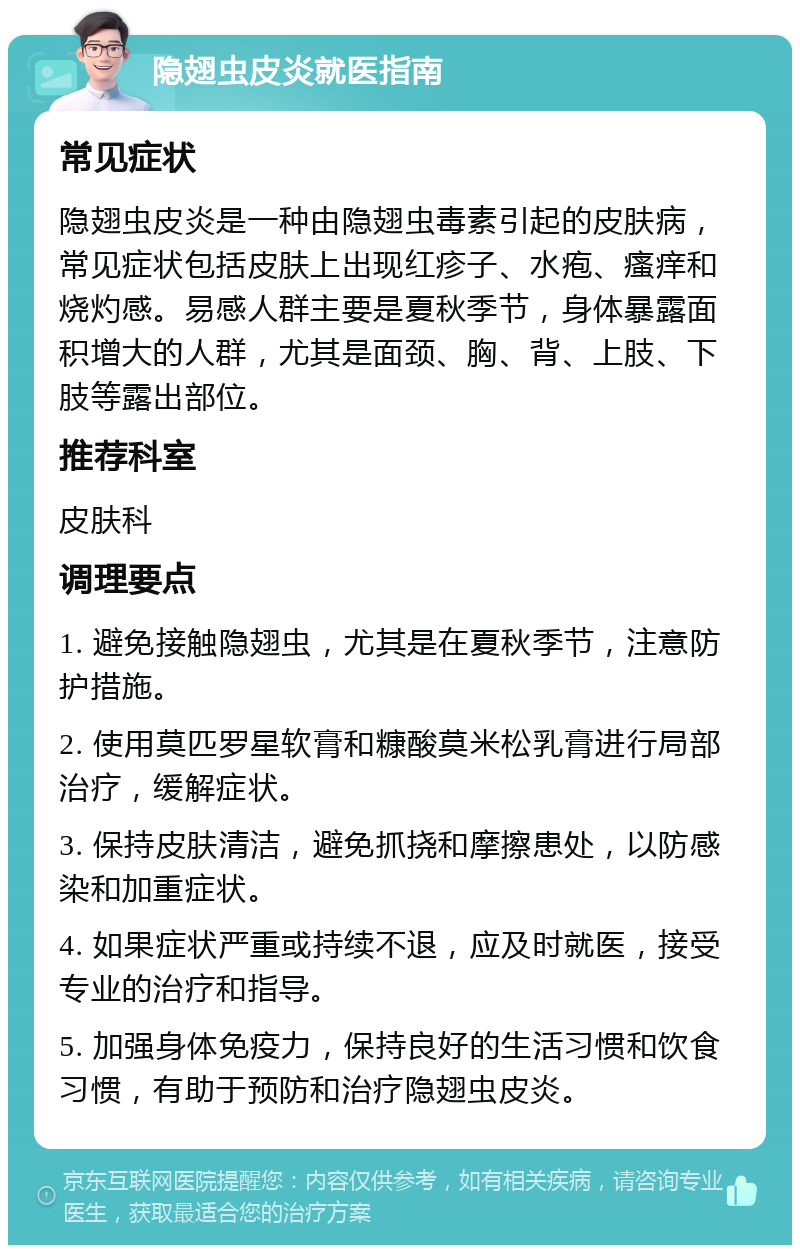 隐翅虫皮炎就医指南 常见症状 隐翅虫皮炎是一种由隐翅虫毒素引起的皮肤病，常见症状包括皮肤上出现红疹子、水疱、瘙痒和烧灼感。易感人群主要是夏秋季节，身体暴露面积增大的人群，尤其是面颈、胸、背、上肢、下肢等露出部位。 推荐科室 皮肤科 调理要点 1. 避免接触隐翅虫，尤其是在夏秋季节，注意防护措施。 2. 使用莫匹罗星软膏和糠酸莫米松乳膏进行局部治疗，缓解症状。 3. 保持皮肤清洁，避免抓挠和摩擦患处，以防感染和加重症状。 4. 如果症状严重或持续不退，应及时就医，接受专业的治疗和指导。 5. 加强身体免疫力，保持良好的生活习惯和饮食习惯，有助于预防和治疗隐翅虫皮炎。