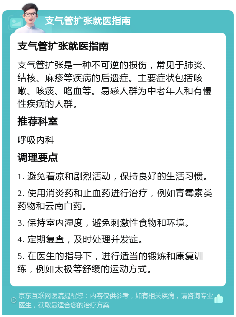 支气管扩张就医指南 支气管扩张就医指南 支气管扩张是一种不可逆的损伤，常见于肺炎、结核、麻疹等疾病的后遗症。主要症状包括咳嗽、咳痰、咯血等。易感人群为中老年人和有慢性疾病的人群。 推荐科室 呼吸内科 调理要点 1. 避免着凉和剧烈活动，保持良好的生活习惯。 2. 使用消炎药和止血药进行治疗，例如青霉素类药物和云南白药。 3. 保持室内湿度，避免刺激性食物和环境。 4. 定期复查，及时处理并发症。 5. 在医生的指导下，进行适当的锻炼和康复训练，例如太极等舒缓的运动方式。