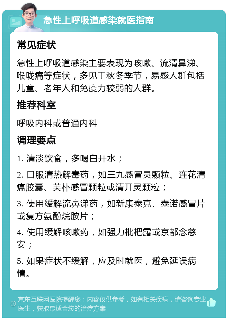 急性上呼吸道感染就医指南 常见症状 急性上呼吸道感染主要表现为咳嗽、流清鼻涕、喉咙痛等症状，多见于秋冬季节，易感人群包括儿童、老年人和免疫力较弱的人群。 推荐科室 呼吸内科或普通内科 调理要点 1. 清淡饮食，多喝白开水； 2. 口服清热解毒药，如三九感冒灵颗粒、连花清瘟胶囊、芙朴感冒颗粒或清开灵颗粒； 3. 使用缓解流鼻涕药，如新康泰克、泰诺感冒片或复方氨酚烷胺片； 4. 使用缓解咳嗽药，如强力枇杷露或京都念慈安； 5. 如果症状不缓解，应及时就医，避免延误病情。