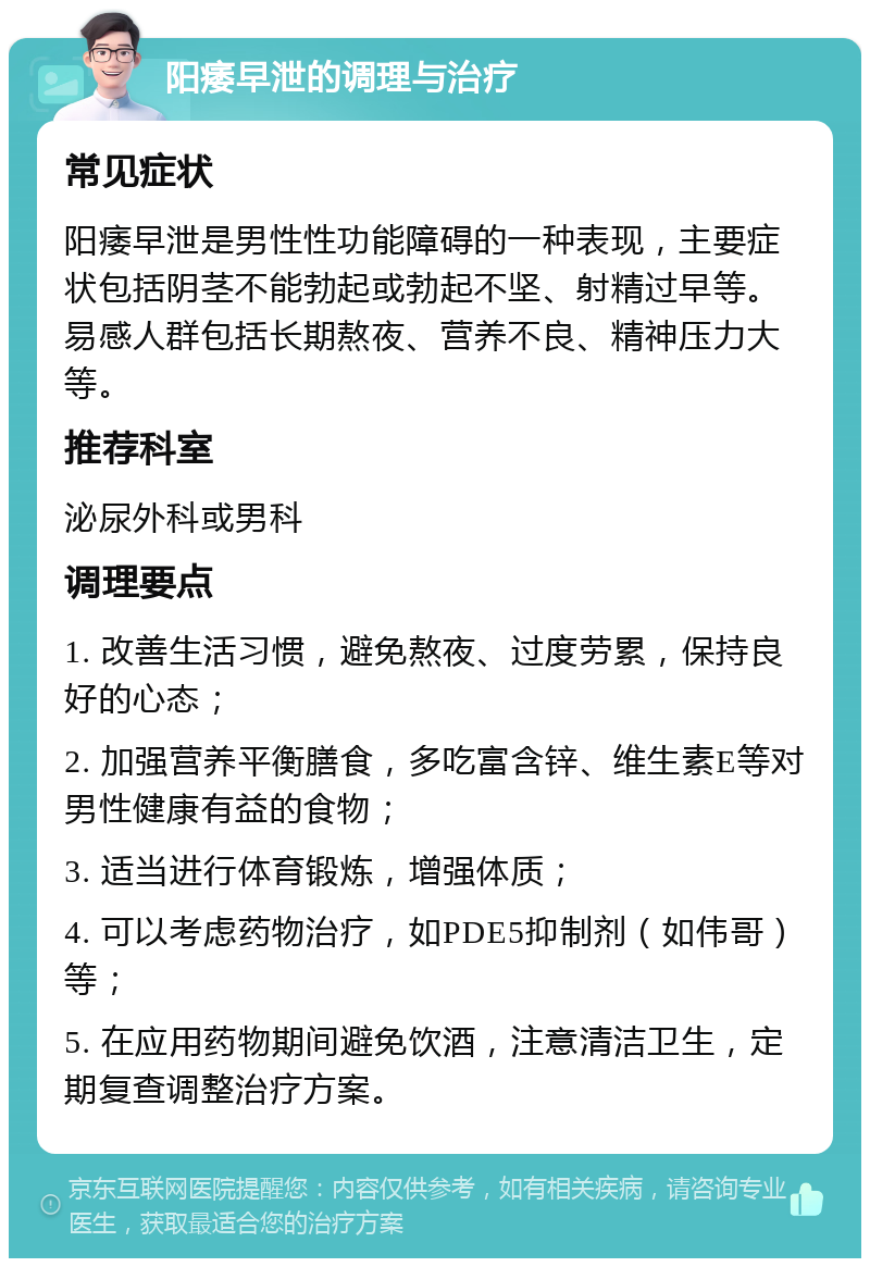 阳痿早泄的调理与治疗 常见症状 阳痿早泄是男性性功能障碍的一种表现，主要症状包括阴茎不能勃起或勃起不坚、射精过早等。易感人群包括长期熬夜、营养不良、精神压力大等。 推荐科室 泌尿外科或男科 调理要点 1. 改善生活习惯，避免熬夜、过度劳累，保持良好的心态； 2. 加强营养平衡膳食，多吃富含锌、维生素E等对男性健康有益的食物； 3. 适当进行体育锻炼，增强体质； 4. 可以考虑药物治疗，如PDE5抑制剂（如伟哥）等； 5. 在应用药物期间避免饮酒，注意清洁卫生，定期复查调整治疗方案。