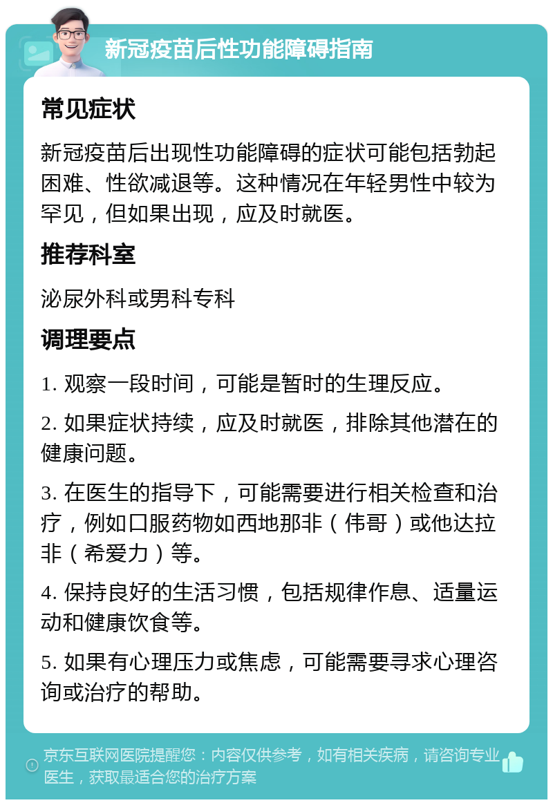 新冠疫苗后性功能障碍指南 常见症状 新冠疫苗后出现性功能障碍的症状可能包括勃起困难、性欲减退等。这种情况在年轻男性中较为罕见，但如果出现，应及时就医。 推荐科室 泌尿外科或男科专科 调理要点 1. 观察一段时间，可能是暂时的生理反应。 2. 如果症状持续，应及时就医，排除其他潜在的健康问题。 3. 在医生的指导下，可能需要进行相关检查和治疗，例如口服药物如西地那非（伟哥）或他达拉非（希爱力）等。 4. 保持良好的生活习惯，包括规律作息、适量运动和健康饮食等。 5. 如果有心理压力或焦虑，可能需要寻求心理咨询或治疗的帮助。