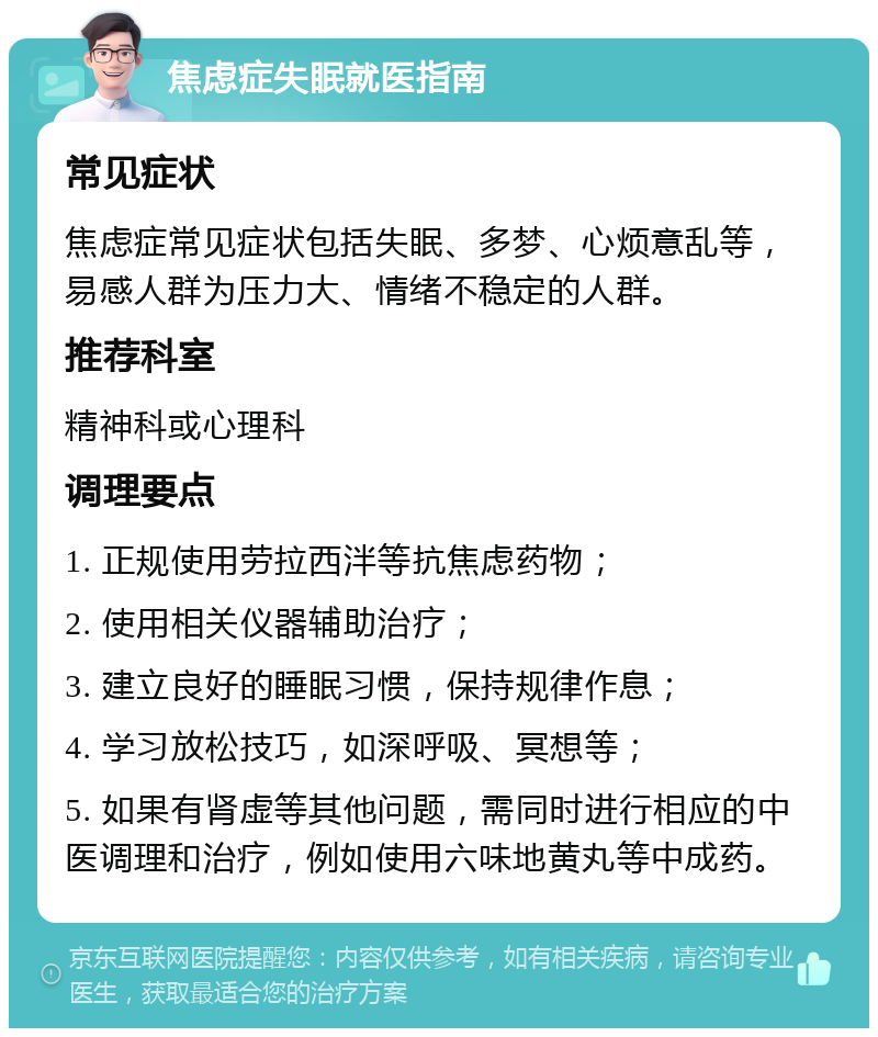 焦虑症失眠就医指南 常见症状 焦虑症常见症状包括失眠、多梦、心烦意乱等，易感人群为压力大、情绪不稳定的人群。 推荐科室 精神科或心理科 调理要点 1. 正规使用劳拉西泮等抗焦虑药物； 2. 使用相关仪器辅助治疗； 3. 建立良好的睡眠习惯，保持规律作息； 4. 学习放松技巧，如深呼吸、冥想等； 5. 如果有肾虚等其他问题，需同时进行相应的中医调理和治疗，例如使用六味地黄丸等中成药。